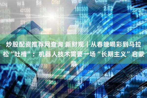 炒股配资推荐网查询 新财观｜从春晚喝彩到马拉松“吐槽”：机器人技术需要一场“长期主义”启蒙