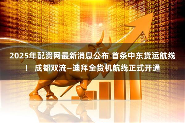 2025年配资网最新消息公布 首条中东货运航线！ 成都双流—迪拜全货机航线正式开通
