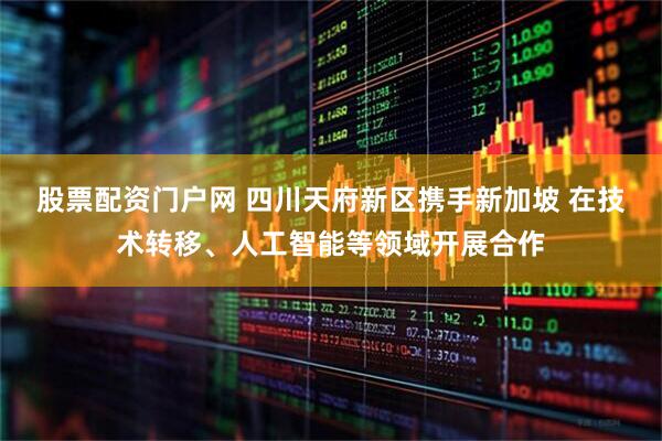 股票配资门户网 四川天府新区携手新加坡 在技术转移、人工智能等领域开展合作