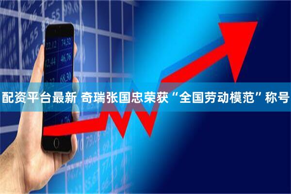 配资平台最新 奇瑞张国忠荣获“全国劳动模范”称号