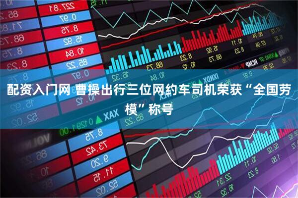 配资入门网 曹操出行三位网约车司机荣获“全国劳模”称号