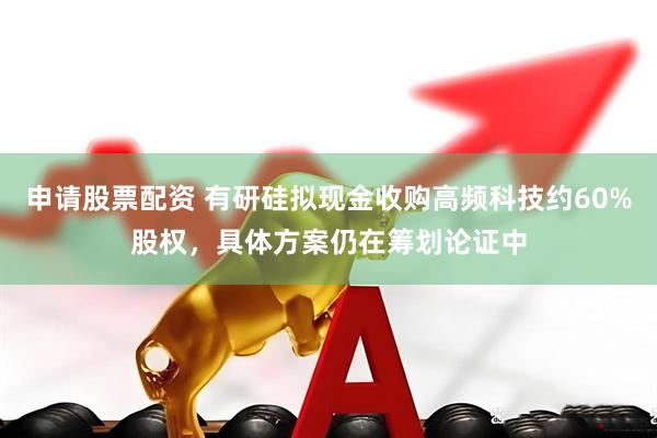 申请股票配资 有研硅拟现金收购高频科技约60%股权，具体方案仍在筹划论证中