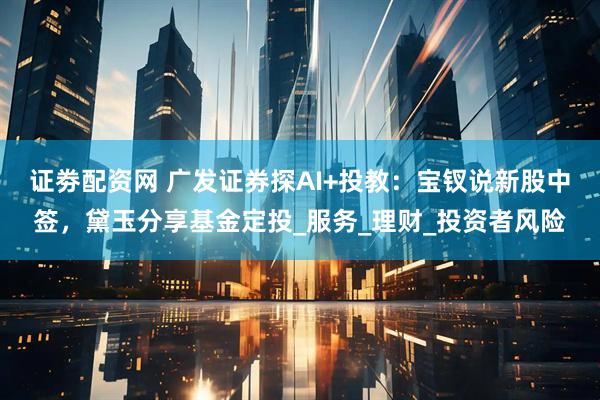 证劵配资网 广发证券探AI+投教：宝钗说新股中签，黛玉分享基金定投_服务_理财_投资者风险