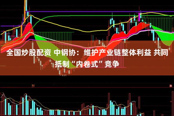 全国炒股配资 中钢协：维护产业链整体利益 共同抵制“内卷式”竞争