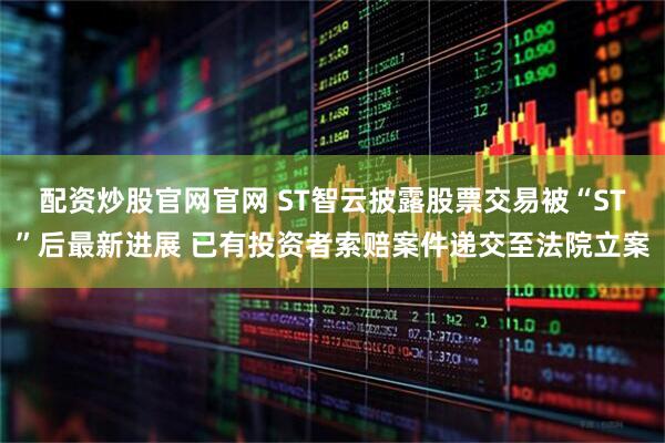 配资炒股官网官网 ST智云披露股票交易被“ST”后最新进展 已有投资者索赔案件递交至法院立案