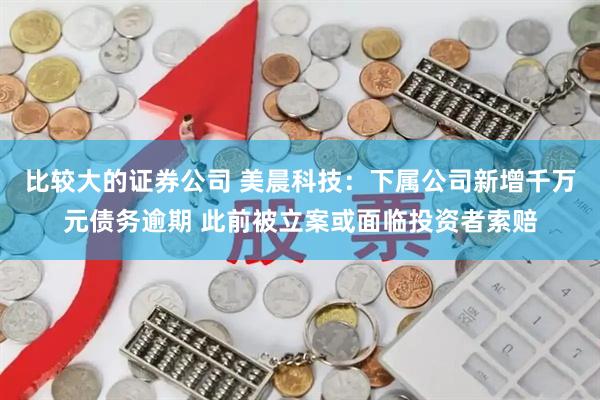 比较大的证券公司 美晨科技：下属公司新增千万元债务逾期 此前被立案或面临投资者索赔
