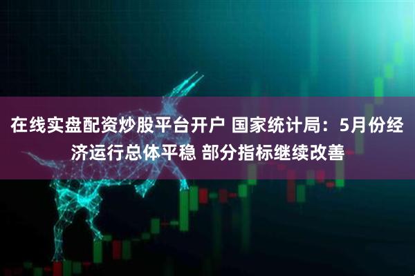 在线实盘配资炒股平台开户 国家统计局：5月份经济运行总体平稳 部分指标继续改善
