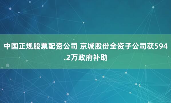 中国正规股票配资公司 京城股份全资子公司获594.2万政府补助