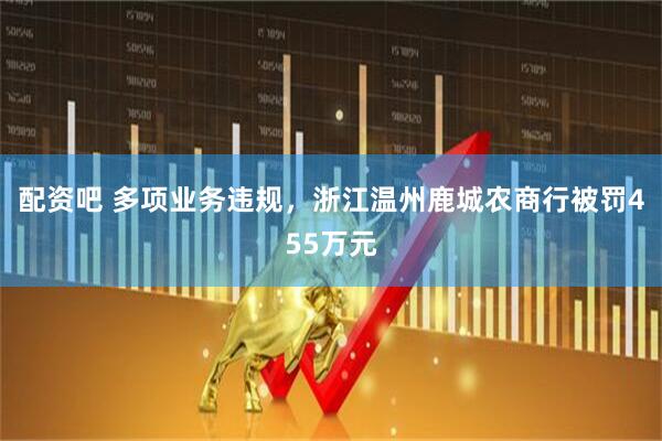 配资吧 多项业务违规，浙江温州鹿城农商行被罚455万元
