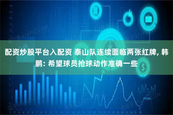 配资炒股平台入配资 泰山队连续面临两张红牌, 韩鹏: 希望球员抢球动作准确一些