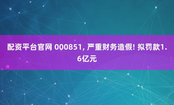 配资平台官网 000851, 严重财务造假! 拟罚款1.6亿元