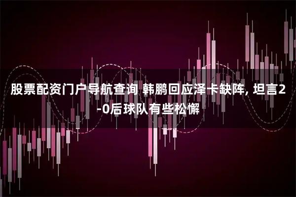 股票配资门户导航查询 韩鹏回应泽卡缺阵, 坦言2-0后球队有些松懈
