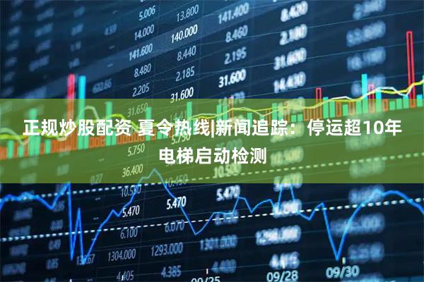 正规炒股配资 夏令热线|新闻追踪：停运超10年电梯启动检测