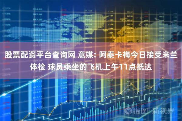 股票配资平台查询网 意媒: 阿泰卡梅今日接受米兰体检 球员乘坐的飞机上午11点抵达