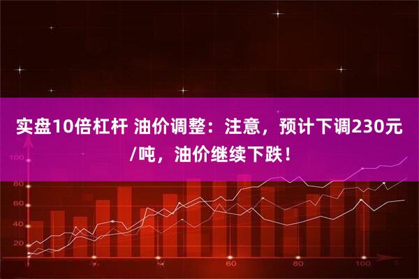 实盘10倍杠杆 油价调整：注意，预计下调230元/吨，油价继续下跌！