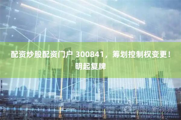 配资炒股配资门户 300841，筹划控制权变更！明起复牌