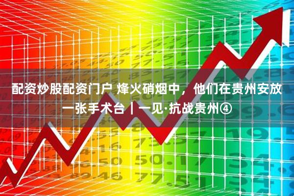 配资炒股配资门户 烽火硝烟中，他们在贵州安放一张手术台｜一见·抗战贵州④