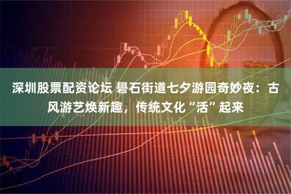 深圳股票配资论坛 礐石街道七夕游园奇妙夜：古风游艺焕新趣，传统文化“活”起来