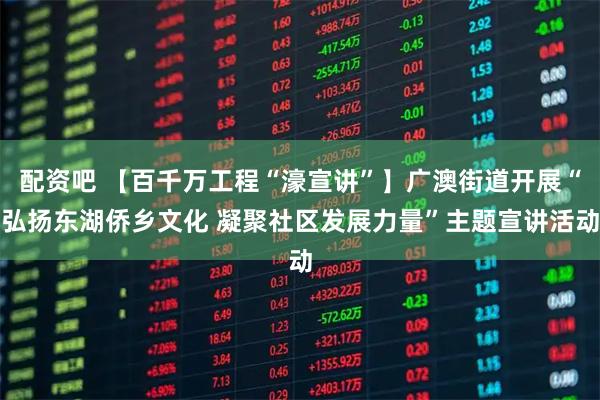 配资吧 【百千万工程“濠宣讲”】广澳街道开展“弘扬东湖侨乡文化 凝聚社区发展力量”主题宣讲活动