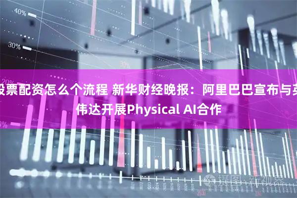 股票配资怎么个流程 新华财经晚报：阿里巴巴宣布与英伟达开展Physical AI合作