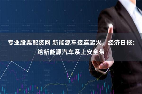 专业股票配资网 新能源车接连起火，经济日报：给新能源汽车系上安全带