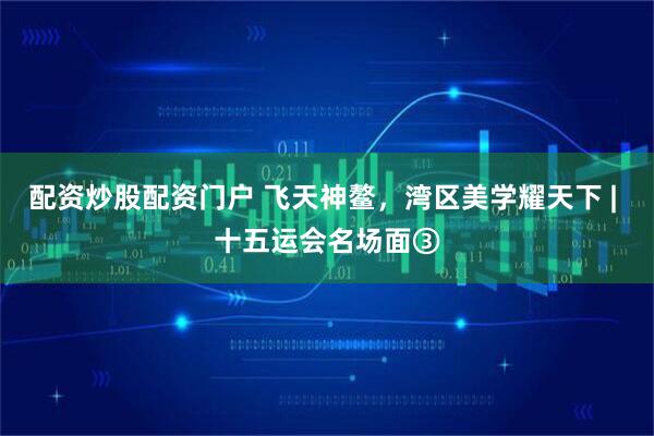 配资炒股配资门户 飞天神鳌，湾区美学耀天下 | 十五运会名场面③
