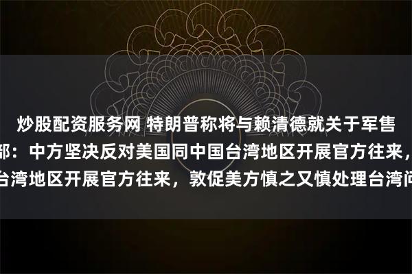 炒股配资服务网 特朗普称将与赖清德就关于军售的问题进行对话，外交部：中方坚决反对美国同中国台湾地区开展官方往来，敦促美方慎之又慎处理台湾问题