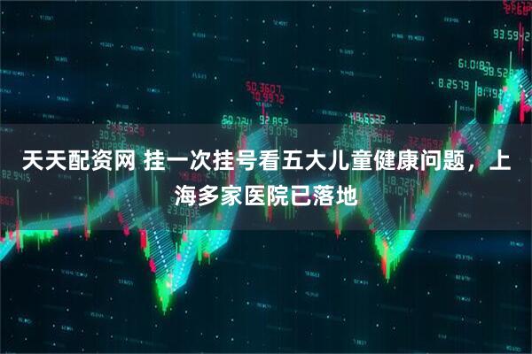 天天配资网 挂一次挂号看五大儿童健康问题，上海多家医院已落地