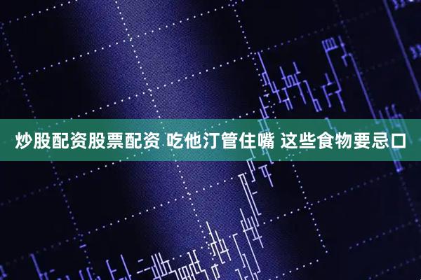 炒股配资股票配资 吃他汀管住嘴 这些食物要忌口