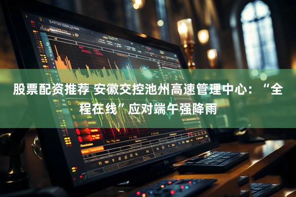 股票配资推荐 安徽交控池州高速管理中心：“全程在线”应对端午强降雨