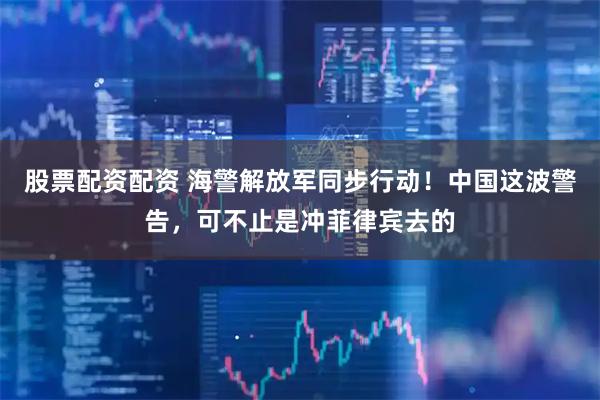 股票配资配资 海警解放军同步行动！中国这波警告，可不止是冲菲律宾去的