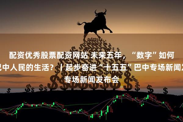 配资优秀股票配资网站 未来五年，“数字”如何改变巴中人民的生活？丨起步奋进“十五五”巴中专场新闻发布会