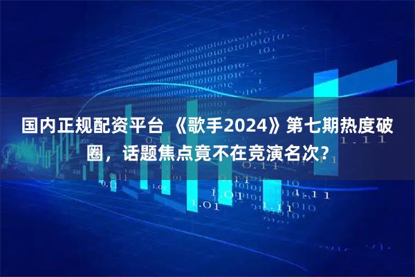国内正规配资平台 《歌手2024》第七期热度破圈，话题焦点竟不在竞演名次？