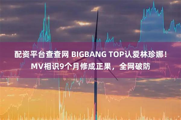 配资平台查查网 BIGBANG TOP认爱林珍娜！MV相识9个月修成正果，全网破防