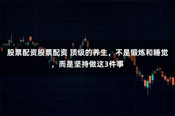 股票配资股票配资 顶级的养生,不是锻炼和睡觉,而是坚持做这3件事